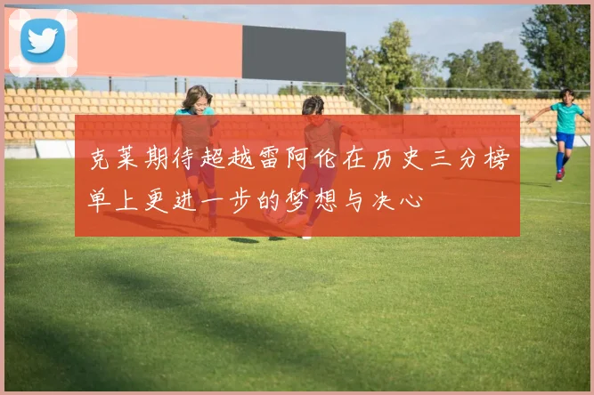 克莱期待超越雷阿伦在历史三分榜单上更进一步的梦想与决心