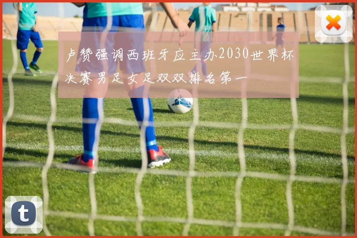 卢赞强调西班牙应主办2030世界杯决赛男足女足双双排名第一