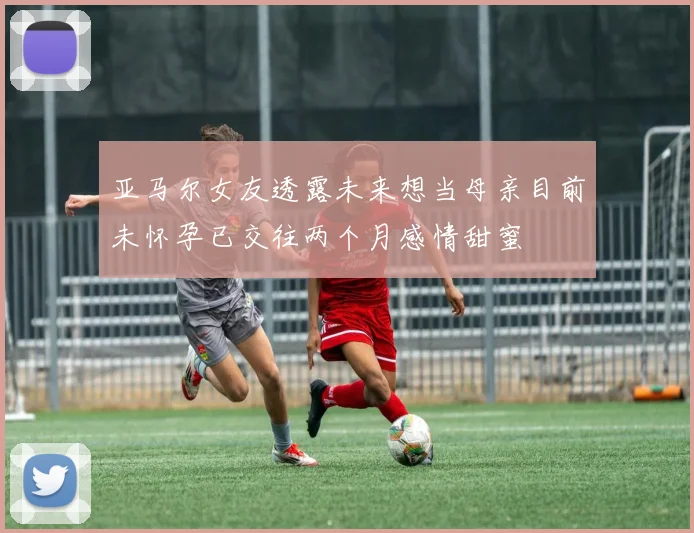 亚马尔女友透露未来想当母亲目前未怀孕已交往两个月感情甜蜜