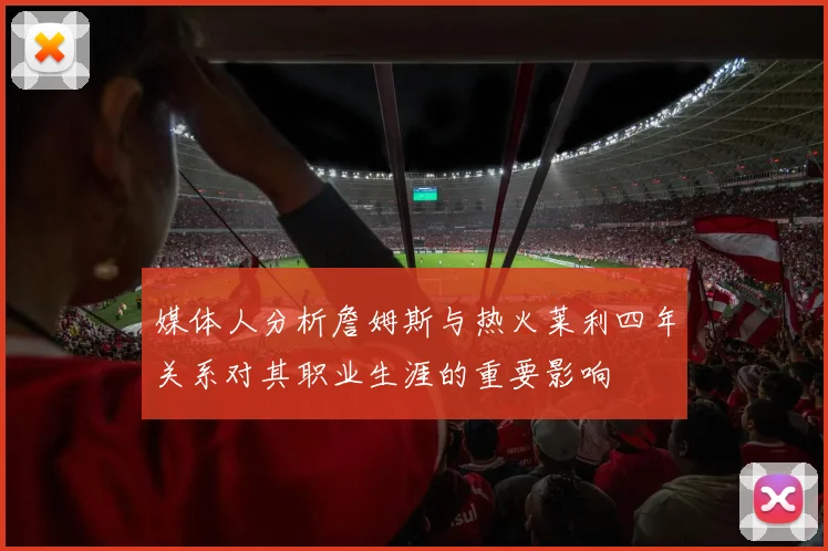 媒体人分析詹姆斯与热火莱利四年关系对其职业生涯的重要影响